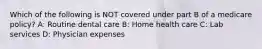 Which of the following is NOT covered under part B of a medicare policy? A: Routine dental care B: Home health care C: Lab services D: Physician expenses