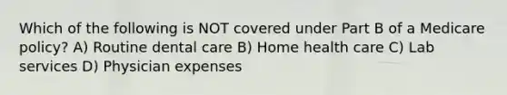 Which of the following is NOT covered under Part B of a Medicare policy? A) Routine dental care B) Home health care C) Lab services D) Physician expenses