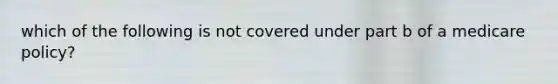 which of the following is not covered under part b of a medicare policy?