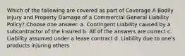 Which of the following are covered as part of Coverage A Bodily Injury and Property Damage of a Commercial General Liability Policy? Choose one answer. a. Contingent Liability caused by a subcontractor of the insured b. All of the answers are correct c. Liability assumed under a lease contract d. Liability due to one's products injuring others