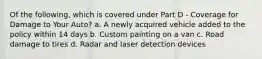 Of the following, which is covered under Part D - Coverage for Damage to Your Auto? a. A newly acquired vehicle added to the policy within 14 days b. Custom painting on a van c. Road damage to tires d. Radar and laser detection devices