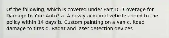 Of the following, which is covered under Part D - Coverage for Damage to Your Auto? a. A newly acquired vehicle added to the policy within 14 days b. Custom painting on a van c. Road damage to tires d. Radar and laser detection devices