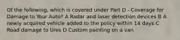 Of the following, which is covered under Part D - Coverage for Damage to Your Auto? A Radar and laser detection devices B A newly acquired vehicle added to the policy within 14 days C Road damage to tires D Custom painting on a van