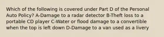 Which of the following is covered under Part D of the Personal Auto Policy? A-Damage to a radar detector B-Theft loss to a portable CD player C-Water or flood damage to a convertible when the top is left down D-Damage to a van used as a livery