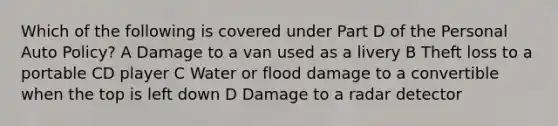 Which of the following is covered under Part D of the Personal Auto Policy? A Damage to a van used as a livery B Theft loss to a portable CD player C Water or flood damage to a convertible when the top is left down D Damage to a radar detector