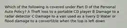 Which of the following is covered under Part D of the Personal Auto Policy? A Theft loss to a portable CD player B Damage to a radar detector C Damage to a van used as a livery D Water or flood damage to a convertible when the top is left down