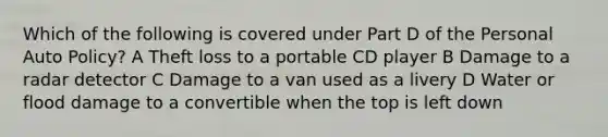 Which of the following is covered under Part D of the Personal Auto Policy? A Theft loss to a portable CD player B Damage to a radar detector C Damage to a van used as a livery D Water or flood damage to a convertible when the top is left down