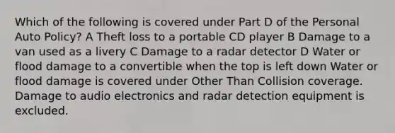 Which of the following is covered under Part D of the Personal Auto Policy? A Theft loss to a portable CD player B Damage to a van used as a livery C Damage to a radar detector D Water or flood damage to a convertible when the top is left down Water or flood damage is covered under Other Than Collision coverage. Damage to audio electronics and radar detection equipment is excluded.