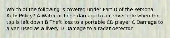 Which of the following is covered under Part D of the Personal Auto Policy? A Water or flood damage to a convertible when the top is left down B Theft loss to a portable CD player C Damage to a van used as a livery D Damage to a radar detector