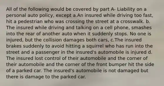 All of the following would be covered by part A- Liability on a personal auto policy, except a.An insured while driving too fast, hit a pedestrian who was crossing the street at a crosswalk. b. The insured while driving and talking on a cell phone, smashes into the rear of another auto when it suddenly stops. No one is injured, but the collision damages both cars, c.The insured brakes suddenly to avoid hitting a squirrel who has run into the street and a passenger in the insured's automobile is injured d. The insured lost control of their automobile and the corner of their automobile and the corner of the front bumper hit the side of a parked car. The insured's automobile is not damaged but there is damage to the parked car.