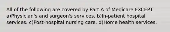 All of the following are covered by Part A of Medicare EXCEPT a)Physician's and surgeon's services. b)In-patient hospital services. c)Post-hospital nursing care. d)Home health services.