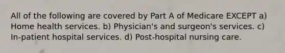 All of the following are covered by Part A of Medicare EXCEPT a) Home health services. b) Physician's and surgeon's services. c) In-patient hospital services. d) Post-hospital nursing care.