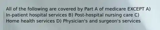 All of the following are covered by Part A of medicare EXCEPT A) In-patient hospital services B) Post-hospital nursing care C) Home health services D) Physician's and surgeon's services