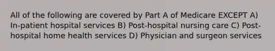 All of the following are covered by Part A of Medicare EXCEPT A) In-patient hospital services B) Post-hospital nursing care C) Post-hospital home health services D) Physician and surgeon services