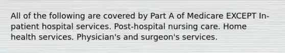 All of the following are covered by Part A of Medicare EXCEPT In-patient hospital services. Post-hospital nursing care. Home health services. Physician's and surgeon's services.