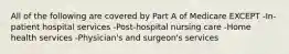 All of the following are covered by Part A of Medicare EXCEPT -In-patient hospital services -Post-hospital nursing care -Home health services -Physician's and surgeon's services