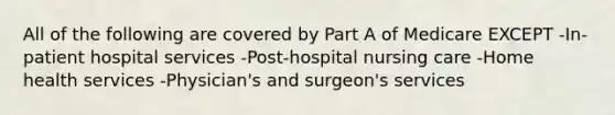 All of the following are covered by Part A of Medicare EXCEPT -In-patient hospital services -Post-hospital nursing care -Home health services -Physician's and surgeon's services