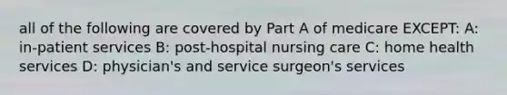 all of the following are covered by Part A of medicare EXCEPT: A: in-patient services B: post-hospital nursing care C: home health services D: physician's and service surgeon's services