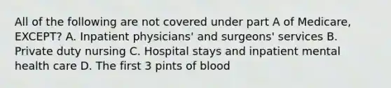 All of the following are not covered under part A of Medicare, EXCEPT? A. Inpatient physicians' and surgeons' services B. Private duty nursing C. Hospital stays and inpatient mental health care D. The first 3 pints of blood