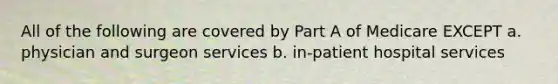 All of the following are covered by Part A of Medicare EXCEPT a. physician and surgeon services b. in-patient hospital services