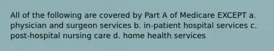 All of the following are covered by Part A of Medicare EXCEPT a. physician and surgeon services b. in-patient hospital services c. post-hospital nursing care d. home health services