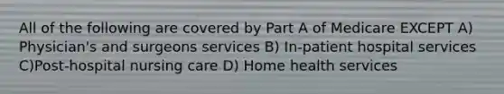 All of the following are covered by Part A of Medicare EXCEPT A) Physician's and surgeons services B) In-patient hospital services C)Post-hospital nursing care D) Home health services