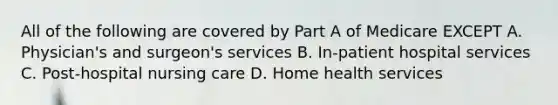 All of the following are covered by Part A of Medicare EXCEPT A. Physician's and surgeon's services B. In-patient hospital services C. Post-hospital nursing care D. Home health services