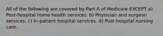 All of the following are covered by Part A of Medicare EXCEPT a) Post-hospital home health services. b) Physician and surgeon services. c) In-patient hospital services. d) Post-hospital nursing care.