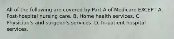 All of the following are covered by Part A of Medicare EXCEPT A. Post-hospital nursing care. B. Home health services. C. Physician's and surgeon's services. D. In-patient hospital services.