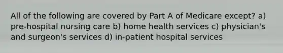 All of the following are covered by Part A of Medicare except? a) pre-hospital nursing care b) home health services c) physician's and surgeon's services d) in-patient hospital services