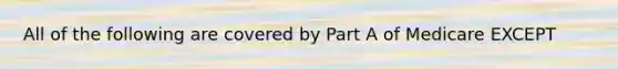 All of the following are covered by Part A of Medicare EXCEPT