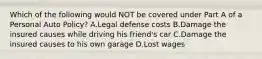 Which of the following would NOT be covered under Part A of a Personal Auto Policy? A.Legal defense costs B.Damage the insured causes while driving his friend's car C.Damage the insured causes to his own garage D.Lost wages