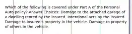 Which of the following is covered under Part A of the Personal Auto policy? Answer Choices: Damage to the attached garage of a dwelling rented by the insured. Intentional acts by the insured. Damage to insured's property in the vehicle. Damage to property of others in the vehicle.