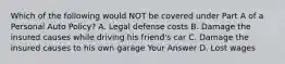 Which of the following would NOT be covered under Part A of a Personal Auto Policy? A. Legal defense costs B. Damage the insured causes while driving his friend's car C. Damage the insured causes to his own garage Your Answer D. Lost wages