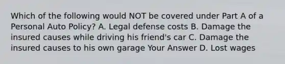 Which of the following would NOT be covered under Part A of a Personal Auto Policy? A. Legal defense costs B. Damage the insured causes while driving his friend's car C. Damage the insured causes to his own garage Your Answer D. Lost wages