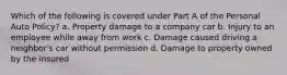 Which of the following is covered under Part A of the Personal Auto Policy? a. Property damage to a company car b. Injury to an employee while away from work c. Damage caused driving a neighbor's car without permission d. Damage to property owned by the insured
