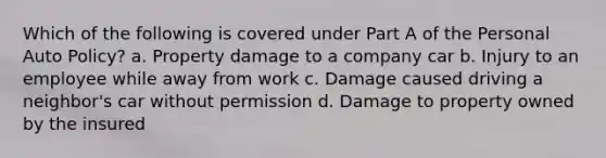 Which of the following is covered under Part A of the Personal Auto Policy? a. Property damage to a company car b. Injury to an employee while away from work c. Damage caused driving a neighbor's car without permission d. Damage to property owned by the insured