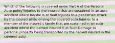 Which of the following is covered under Part A of the Personal Auto policy?Injuries to the insured that are sustained in an auto accident where he/she is at fault.Injuries to a pedestrian struck by the insured while driving the covered auto.Injuries to a member of the insured's family that are sustained in an auto accident where the named insured is at fault.Damage to personal property being transported by the named insured in the covered auto.