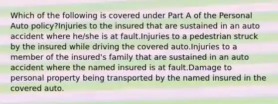 Which of the following is covered under Part A of the Personal Auto policy?Injuries to the insured that are sustained in an auto accident where he/she is at fault.Injuries to a pedestrian struck by the insured while driving the covered auto.Injuries to a member of the insured's family that are sustained in an auto accident where the named insured is at fault.Damage to personal property being transported by the named insured in the covered auto.