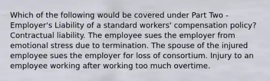 Which of the following would be covered under Part Two - Employer's Liability of a standard workers' compensation policy? Contractual liability. The employee sues the employer from emotional stress due to termination. The spouse of the injured employee sues the employer for loss of consortium. Injury to an employee working after working too much overtime.