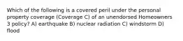 Which of the following is a covered peril under the personal property coverage (Coverage C) of an unendorsed Homeowners 3 policy? A) earthquake B) nuclear radiation C) windstorm D) flood