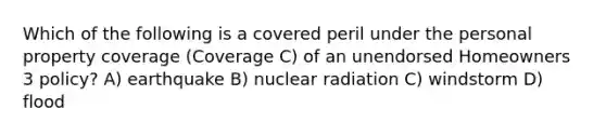 Which of the following is a covered peril under the personal property coverage (Coverage C) of an unendorsed Homeowners 3 policy? A) earthquake B) nuclear radiation C) windstorm D) flood