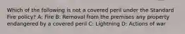 Which of the following is not a covered peril under the Standard Fire policy? A: Fire B: Removal from the premises any property endangered by a covered peril C: Lightning D: Actions of war