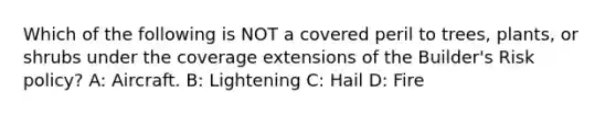 Which of the following is NOT a covered peril to trees, plants, or shrubs under the coverage extensions of the Builder's Risk policy? A: Aircraft. B: Lightening C: Hail D: Fire