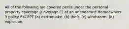 All of the following are covered perils under the personal property coverage (Coverage C) of an unendorsed Homeowners 3 policy EXCEPT (a) earthquake. (b) theft. (c) windstorm. (d) explosion.