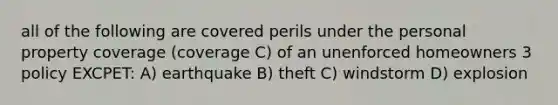 all of the following are covered perils under the personal property coverage (coverage C) of an unenforced homeowners 3 policy EXCPET: A) earthquake B) theft C) windstorm D) explosion