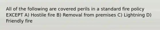 All of the following are covered perils in a standard fire policy EXCEPT A) Hostile fire B) Removal from premises C) Lightning D) Friendly fire