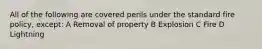 All of the following are covered perils under the standard fire policy, except: A Removal of property B Explosion C Fire D Lightning