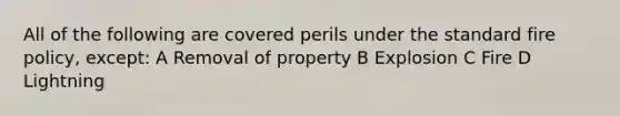 All of the following are covered perils under the standard fire policy, except: A Removal of property B Explosion C Fire D Lightning