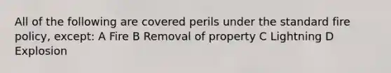 All of the following are covered perils under the standard fire policy, except: A Fire B Removal of property C Lightning D Explosion